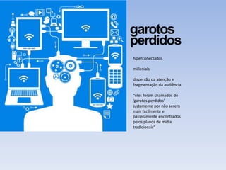 garotos
perdidos
hiperconectados
millenials
dispersão da atenção e
fragmentação da audiência
“eles foram chamados de
‘garotos perdidos’
justamente por não serem
mais facilmente e
passivamente encontrados
pelos planos de mídia
tradicionais”
 