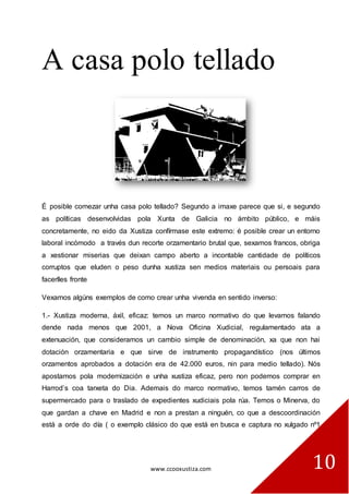 www.ccooxustiza.com 
10 
A casa polo tellado 
É posible comezar unha casa polo tellado? Segundo a imaxe parece que si, e segundo as políticas desenvolvidas pola Xunta de Galicia no ámbito público, e máis concretamente, no eido da Xustiza confírmase este extremo: é posible crear un entorno laboral incómodo a través dun recorte orzamentario brutal que, sexamos francos, obriga a xestionar miserias que deixan campo aberto a incontable cantidade de políticos corruptos que eluden o peso dunha xustiza sen medios materiais ou persoais para facerlles fronte 
Vexamos algúns exemplos de como crear unha vivenda en sentido inverso: 
1.- Xustiza moderna, áxil, eficaz: temos un marco normativo do que levamos falando dende nada menos que 2001, a Nova Oficina Xudicial, regulamentado ata a extenuación, que consideramos un cambio simple de denominación, xa que non hai dotación orzamentaria e que sirve de instrumento propagandístico (nos últimos orzamentos aprobados a dotación era de 42.000 euros, nin para medio tellado). Nós apostamos pola modernización e unha xustiza eficaz, pero non podemos comprar en Harrod’s coa tarxeta do Dia. Ademais do marco normativo, temos tamén carros de supermercado para o traslado de expedientes xudiciais pola rúa. Temos o Minerva, do que gardan a chave en Madrid e non a prestan a ninguén, co que a descoordinación está a orde do día ( o exemplo clásico do que está en busca e captura no xulgado nº1  