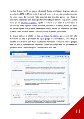 www.ccooxustiza.com 
11 
mentres declara no nº2 sen que se interactúe). Temos amortización de prazas (plan de amortización 2012 do 5% do cadro de persoal) e non se crear órganos xudiciais dende hai cinco anos. De momento nada sabemos dos cimentos: parece que chega o expediente electrónico, pero debeu pinchar unha roda polo camiño, porque non o vemos máis que en anuncios na prensa, (ogallá se cumpra o que aí se di dunha vez) e a creación de novos órganos, sociais, mercantís, seccións da audiencia, familia, nin están nin se lles espera, co que temos tellado sobre tellado, xa que hai promocións de xuíces que non saben nin onde metelos, todo son parches e reforzos provisionais. 
2.- Lingua galega: o tellado, un foro da lingua na intranet, que podería ser unha ferramenta útil para a promoción da lingua galega na administración, como obriga o estatuto de autonomía, pero faltan os alicerces: Formación en linguaxe xurídica galega? Non hai, todo o profesorado foi despedido. Minerva en galego? Non hai, en Madrid non prestan a chave! Como ben apunta un compañeiro nese foro.... 
 