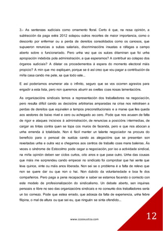 www.ccooxustiza.com 
12 
3.- As sentenzas xudiciais como ornamento floral. Certo é que, na nosa opinión, a subtracción da paga extra 2012 solapou outros recortes de maior importancia, como o desconto por enfermar ou a perda de dereitos consolidados como os canosos, que supuxeron renuncias a subas salariais, discriminacións inxustas e ráfagas a campo aberto sobre o funcionariado. Pero unha vez que os xuíces ditaminan que foi unha apropiación indebida pola administración, a que esperamos? A contribuír ao colapso dos órganos xudiciais? A dilatar os procedementos á espera do momento electoral máis propicio? A min que mo expliquen, porque se é así creo que vou pagar a contribución da miña casa cando me pete, xa que todo vale... 
E así poderiamos enumerar ata o infinito, seguro que se vos ocorren agravios para engadir a esta lista, pero non queremos aburrir as ovellas coas nosas lamentacións. 
As organizacións sindicais temos a representación dos traballadores na negociación, pero resulta difícil cando as decisións arbitrarias amparadas na crise nos retrotraen a perdas de dereitos que equivalen a tempos preconstitucionais e a marxe que lles queda aos xestores de baixo nivel e cero ou achegado ao cero. Pode que nos acusen de falta de rigor e ataques incisivos á administración, de renuncias a posicións intermedias, de cargar as tintas contra quen se topa cos muros de facenda, pero e que nos abocan a unha emenda á totalidade. Non é fácil manter un talante negociador na procura do beneficio para o persoal de xustiza cando as alegacións que se presentan son rexeitadas unha e outra vez e chegamos aos centros de traballo coas mans baleiras. Ás veces o síndrome de Estocolmo pode cegar a negociación, por iso a actividade sindical, na miña opinión deben ser ciclos curtos, oito anos e que pase outro. Unha das cousas que máis me sorprendeu cando empecei no sindicato foi comprobar que hai xente que leva quince, vinte ou máis anos liberada. Non sei se o problema é a falta de relevo que non se quere dar ou que non o hai. Non dubido da voluntariedade e boa fe dos compañeiros. Pero paga a pena recapacitar e saber se estamos facendo o correcto con este modelo de profesionalización do sindicalismo. Un debate aberto, sen inquinas persoais e libre no seo das organizacións sindicais e no conxunto dos traballadores sería un bo comezo. Pode que estea errado, que adoeza da falta de experiencia, unha febre filipina, o mal de altura ou que sei eu, que ninguén se sinta ofendido...  