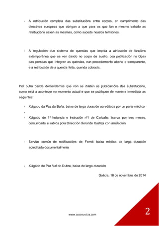 www.ccooxustiza.com 
2 
- A retribución completa das substitucións entre corpos, en cumprimento das directivas europeas que obrigan a que para os que fan o mesmo traballo as retribucións sexan as mesmas, como sucede noutros territorios. 
- A regulación dun sistema de quendas que impida a atribución de funcións extemporánea que se ven dando no corpo de auxilio, coa publicación no Opax das persoas que integran as quendas, nun procedemento aberto e transparente, e a retribución de a quenda feita, quenda cobrada. 
Por outra banda demandamos que non se dilaten as publicacións das substitucións, como está a acontecer no momento actual e que se publiquen de maneira inmediata as seguintes: 
- Xulgado da Paz da Baña: baixa de larga duración acreditada por un parte médico 
- 
- Xulgado de 1ª Instancia e Instrución nº1 de Carballo: licenza por tres meses, comunicada e sabida pola Dirección Xeral de Xustiza con antelación 
- Servizo común de notificacións de Ferrol: baixa médica de larga duración acreditada documentalmente 
- Xulgado de Paz Val do Dubra, baixa de larga duración 
Galicia, 18 de novembro de 2014 
 
