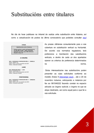 www.ccooxustiza.com 
3 
Substitucións entre titulares 
No día de hoxe publícase na intranet de xustiza unha substitución entre titulares, así como a adxudicación de postos da última convocatoria que podedes consultar aquí As prazas ofértanse conxuntamente para a súa cobertura en substitución vertical ou horizontal. De acordo coa normativa reguladora, terá preferencia a tramitación das substitucións verticais, e dentro de cada un dos apartados operan os criterios de preferencia determinados na norma. Os/as interesados/as nas substitucións poden presentar as súas solicitudes conforme ao modelo Anexo II (descargar aquí), , ate o 20 de novembro inclusive, anticipando a instancia por fax ao 981546222 facendo constar no espacio adicado ao órgano xudicial, o órgano no que se atopa destinado, así como aquel para o que fai a súa solicitude. 
 