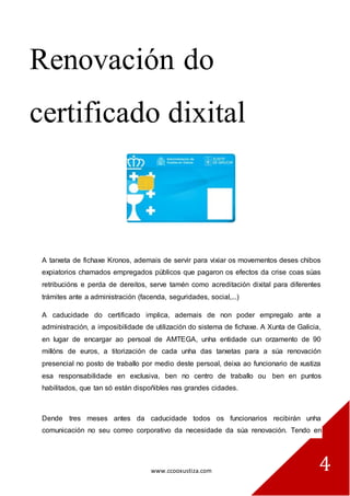 www.ccooxustiza.com 
4 
Renovación do certificado dixital 
A tarxeta de fichaxe Kronos, ademais de servir para vixiar os movementos deses chibos expiatorios chamados empregados públicos que pagaron os efectos da crise coas súas retribucións e perda de dereitos, serve tamén como acreditación dixital para diferentes trámites ante a administración (facenda, seguridades, social,...) A caducidade do certificado implica, ademais de non poder empregalo ante a administración, a imposibilidade de utilización do sistema de fichaxe. A Xunta de Galicia, en lugar de encargar ao persoal de AMTEGA, unha entidade cun orzamento de 90 millóns de euros, a titorización de cada unha das tarxetas para a súa renovación presencial no posto de traballo por medio deste persoal, deixa ao funcionario de xustiza esa responsabilidade en exclusiva, ben no centro de traballo ou ben en puntos habilitados, que tan só están dispoñibles nas grandes cidades. Dende tres meses antes da caducidade todos os funcionarios recibirán unha comunicación no seu correo corporativo da necesidade da súa renovación. Tendo en  