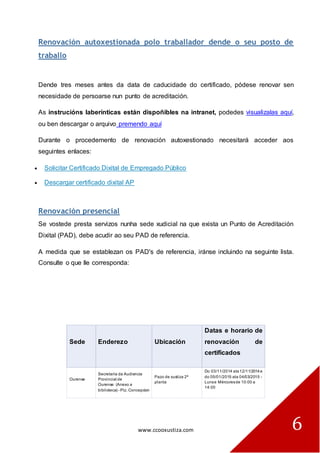 www.ccooxustiza.com 
6 Renovación autoxestionada polo traballador dende o seu posto de traballo 
Dende tres meses antes da data de caducidade do certificado, pódese renovar sen necesidade de persoarse nun punto de acreditación. As instrucións laberínticas están dispoñibles na intranet, podedes visualizalas aquí, ou ben descargar o arquivo premendo aquí Durante o procedemento de renovación autoxestionado necesitará acceder aos seguintes enlaces: Solicitar Certificado Dixital de Empregado Público Descargar certificado dixital AP 
Renovación presencial Se vostede presta servizos nunha sede xudicial na que exista un Punto de Acreditación Dixital (PAD), debe acudir ao seu PAD de referencia. A medida que se establezan os PAD's de referencia, iránse incluindo na seguinte lista. Consulte o que lle corresponda: Sede Enderezo Ubicación Datas e horario de renovación de certificados Ourense Secretaría da Audiencia Provincial de Ourense (Anexo a biblioteca) - Plz. Concepcion Pazo de xustiza 2ª planta Do 03/11/2014 ata 12/11/2014 e do 05/01/2015 ata 04/03/2015 - Luns e Mércores de 10:00 a 14:00  