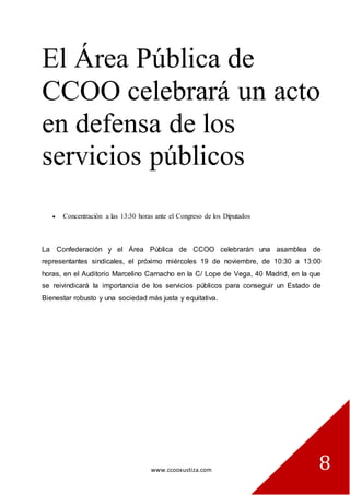 www.ccooxustiza.com 
8 
El Área Pública de CCOO celebrará un acto en defensa de los servicios públicos 
Concentración a las 13:30 horas ante el Congreso de los Diputados 
La Confederación y el Área Pública de CCOO celebrarán una asamblea de representantes sindicales, el próximo miércoles 19 de noviembre, de 10:30 a 13:00 horas, en el Auditorio Marcelino Camacho en la C/ Lope de Vega, 40 Madrid, en la que se reivindicará la importancia de los servicios públicos para conseguir un Estado de Bienestar robusto y una sociedad más justa y equitativa.  