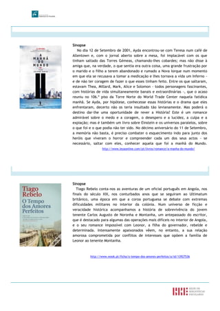 Sinopse
No dia 12 de Setembro de 2001, Ayda encontrou-se com Teresa num café de
Allentown e, com o jornal aberto sobre a mesa, foi implacável com os que
tinham saltado das Torres Gémeas, chamando-lhes cobardes; mas não disse à
amiga que, na verdade, o que sentia era outra coisa, uma grande frustração por
o marido e o filho a terem abandonado e rumado a Nova Iorque num momento
em que ela se recusava a tomar a medicação e lhes tornava a vida um Inferno -
e de não ter coragem de fazer o que esses tinham feito. Entre os que saltaram,
estavam Thea, Millard, Mark, Alice e Solomon - todos personagens fascinantes,
com histórias de vida simultaneamente banais e extraordinárias -, que o acaso
reuniu no 106.º piso da Torre Norte do World Trade Center naquela fatídica
manhã. Se Ayda, por hipótese, conhecesse essas histórias e o drama que eles
enfrentaram, decerto não os teria insultado tão levianamente. Mas poderá o
destino dar-lhe uma oportunidade de rever a História? Este é um romance
admirável sobre o medo e a coragem, o desespero e a lucidez, a culpa e a
expiação; mas é também um livro sobre Einstein e os universos paralelos, sobre
o que foi e o que podia não ter sido. No décimo aniversário do 11 de Setembro,
a memória não basta, é preciso combater o esquecimento indo para junto dos
heróis que viveram o horror e compreender cada um dos seus actos - se
necessário, saltar com eles, conhecer aquela que foi a manhã do Mundo.
http://www.leyaonline.com/pt/livros/romance/a-manha-do-mundo/
Sinopse
Tiago Rebelo conta-nos as aventuras de um oficial português em Angola, nos
finais do século XIX, nos conturbados anos que se seguiram ao Ultimatum
britânico, uma época em que a coroa portuguesa se debate com extremas
dificuldades militares no interior da colónia. Num universo de ficção e
veracidade histórica acompanhamos a história de sobrevivência do jovem
tenente Carlos Augusto de Noronha e Montanha, um antepassado do escritor,
que é destacado para algumas das operações mais difíceis no interior de Angola,
e o seu romance impossível com Leonor, a filha do governador, rebelde e
determinada. Intensamente apaixonados vêem, no entanto, a sua relação
amorosa comprometida por conflitos de interesses que opõem a família de
Leonor ao tenente Montanha.
http://www.wook.pt/ficha/o-tempo-dos-amores-perfeitos/a/id/13927536
 