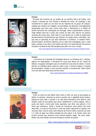 Sinopse
No pátio das traseiras de um prédio de um pacífico bairro de Lisboa, uma
criança é atacada por três homens e deixada em coma. Ao investigar o que
inicialmente se supõe ser um mero ato de cobardia de um grupo de cabeças-
rapadas que resultou em tragédia, as autoridades vão descobrir uma gigantesca
conspiração que prova que, nunca como hoje, a democracia e o estado de
direito estiveram tão ameaçados em Portugal. Neste surpreendente romance,
Tiago Rebelo abre-nos a porta dos fundos do lado mais obscuro da política
nacional dos nossos dias, onde nada é o que parece ser e onde se desenrolam
acontecimentos extraordinários que colocam em perigo toda a sociedade, sem
que esta se aperceba do que está realmente a acontecer. O inspetor-chefe,
António Gaspar, da Polícia Judiciária, leva a cabo uma investigação, que, a cada
passo, ameaça a sua vida e a da mulher que ama a ex-namorada que ele procura
recuperar no desvario dos dias perigosos que põem em risco a nação.
http://www.leyaonline.com/pt/livros/literatura/thriller-policial/o-homem-que-sonhava-ser-hitler/
Sinopse
A narrativa de A Varanda do Frangipani decorre na Fortaleza de S. Nicolau,
algures em Moçambique. A fortaleza há muito que deixou de ser reduto de
defesa e ocupação estrangeira para se transformar num asilo de velhos. A trama
policial, as reflexões sobre a guerra e sobre a paz, o Universo mágico, a riqueza
de personagens, aliados a uma narrativa pujante e amadurecida, fazem deste
livro uma das mais belas obras de Mia Couto.
http://www.wook.pt/ficha/a-varanda-do-frangipani/a/id/58877
Sinopse
Como na noite em que Walter Dias visitou a filha, de novo os seus passos se
detêm no patamar, descalça-se rente à parede com a agilidade duma sombra,
prepara-se para subir a escada, e eu não posso dissuadi-lo nem detê-lo, pela
simples razão de que desejo que atinja rapidamente o último degrau, abra a
porta sem bater e entre pelo limiar apertado, sem dizer uma palavra. E foi
assim que aconteceu. Ainda o tempo de reconstruir esses gestos não tinha
decorrido, e já ele se encontrava a meio do soalho segurando os sapatos com
uma das mãos. Chovia nessa noite distante de Inverno sobre a planície de areia
e o ruído da água nas telhas protegia-nos dos outros e do mundo como uma
cortina cerrada que nenhuma força humana poderia rasgar. De outro modo,
Walter não teria subido nem teria entrado no interior do quarto.
http://www.wook.pt/ficha/o-vale-da-paixao/a/id/71141
 