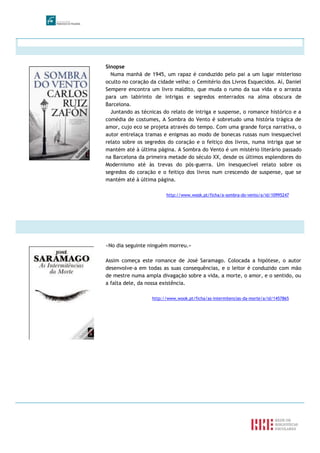 Sinopse
Numa manhã de 1945, um rapaz é conduzido pelo pai a um lugar misterioso
oculto no coração da cidade velha: o Cemitério dos Livros Esquecidos. Aí, Daniel
Sempere encontra um livro maldito, que muda o rumo da sua vida e o arrasta
para um labirinto de intrigas e segredos enterrados na alma obscura de
Barcelona.
Juntando as técnicas do relato de intriga e suspense, o romance histórico e a
comédia de costumes, A Sombra do Vento é sobretudo uma história trágica de
amor, cujo eco se projeta através do tempo. Com uma grande força narrativa, o
autor entrelaça tramas e enigmas ao modo de bonecas russas num inesquecível
relato sobre os segredos do coração e o feitiço dos livros, numa intriga que se
mantém até à última página. A Sombra do Vento é um mistério literário passado
na Barcelona da primeira metade do século XX, desde os últimos esplendores do
Modernismo até às trevas do pós-guerra. Um inesquecível relato sobre os
segredos do coração e o feitiço dos livros num crescendo de suspense, que se
mantém até à última página.
http://www.wook.pt/ficha/a-sombra-do-vento/a/id/10995247
«No dia seguinte ninguém morreu.»
Assim começa este romance de José Saramago. Colocada a hipótese, o autor
desenvolve-a em todas as suas consequências, e o leitor é conduzido com mão
de mestre numa ampla divagação sobre a vida, a morte, o amor, e o sentido, ou
a falta dele, da nossa existência.
http://www.wook.pt/ficha/as-intermitencias-da-morte/a/id/1457865
 