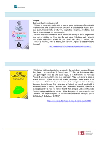 Sinopse
Qual o verdadeiro rosto do amor?
Ricardo vê cumprido, muito cedo na vida, o sonho que sempre alimentara de
viver em Paris. Mas o reencontro com um amor da adolescência mudará tudo.
Essa jovem, inconformista, aventureira, pragmática e inquieta, arrastá-lo-á para
fora do estreito mundo das suas ambições.
Criando uma admirável tensão entre o cómico e o trágico, Mario Vargas Llosa
joga com a realidade e a ficção para dar vida a uma história na qual o amor se
nos revela indefinível, senhor de mil caras, tal como a menina má.
Paixão e distância, sorte e destino, dor e prazer... Qual é o verdadeiro rosto
do amor?
http://www.wook.pt/ficha/travessuras-da-menina-ma/a/id/186253
"«Um tempo múltiplo. Labiríntico. As histórias das sociedades humanas. Ricardo
Reis chega a Lisboa em finais de Dezembro de 1935. Fica até Setembro de 1936.
Uma personagem vinda de uma outra ficção, a da heteronímia de Fernando
Pessoa. E um movimento inverso, logo a começar: ""Aqui onde o mar se acaba e
a terra principia""; o virar ao contrário o verso de Camões: ""Onde a terra acaba
e o mar começa"". Em Camões, o movimento é da terra para o mar; no livro de
Saramago temos Ricardo Reis a regressar a Portugal por mar. É substituído o
movimento épico da partida. Mais uma vez, a história na escrita de Saramago. E
as relações entre a vida e a morte. Ricardo Reis chega a Lisboa em finais de
Dezembro e Fernando Pessoa morreu a 30 de Novembro. Ricardo Reis visita-o ao
cemitério. Um tempo complexo. O fascismo consolida-se em Portugal.» (Diário
de Notícias, 9 de Outubro de 1998)"
http://www.wook.pt/ficha/o-ano-da-morte-de-ricardo-reis/a/id/58572
 