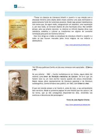 “Tomar os clássicos da Literatura Infantil e Juvenil e a sua relação com a
educação literária como objeto deste ensaio constitui uma ação estimulante e
potencialmente fonte de numerosos prazeres. Desde logo porque trabalharemos
com textos que, de algum modo, inaugura(ra)m um assombro, uma inquietação
e, por essa razão, se tornaram objetos de uma fascinação única. Mas também
porque, pela sua própria natureza, os clássicos se referem àquelas obras cuja
relevância simbólica e cultural as transformou em objetos de constante
revisitação pela parte de inúmeros leitores.”
Este livro dirige-se a todos os estudiosos da Literatura Infantil e Juvenil e a
todos os que ficaram marcados pelos livros mágicos da sua infância e
adolescência.
http://www.operaomnia.pt/edicoes.htm
"Há 150 anos publicava Camilo um dos seus romances mais apreciados – O Bem e
o Mal.
No ano anterior – 1862 –, Camilo multiplicava-se em títulos, alguns deles tão
notórios como Amor de Perdição e Memórias do Cárcere. Dir-se-ia que um
homem novo ou um novo escritor nascera quando ele estava encarcerado.
Depois dessas obras representativas da literatura passional e da literatura
autobiográfica, Camilo brindava oseu público, em 1863, com O Bem e o Mal.
O que nos convida sempre a ler Camilo é, antes de mais, o seu extraordinário
dom narrativo. Desde as primeiras páginas há uma história que nos cativa e, de
tal forma, que já não conseguimos desprender-nos dela, envolvidos nas
aventuras e desventuras das personagens."
Texto de João Bigotte Chorão
http://www.operaomnia.pt/edicoes.htm
 