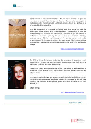 Colaborar com os docentes na assimilação das grandes transformações operadas
na escola e na sociedade, fornecendo-lhes, simultaneamente, estratégias e
modelos assentes numa interação equilibrada entre a teoria e a prática, é o
principal objectivo desta obra.
Num percurso assente na prática de professores e de especialistas das áreas da
didática da língua materna e da literatura infantil, com partidas ao nível da
problematização e chegadas na intervenção, pretende-se que os leitores /
profissionais de ensino sejam capazes de convocar e desconstruir conceitos,
assentes numa didática pluricultural, e de usá-los numa intervenção
proporcionadora de formação de leitores da vida e para a vida, leitores, críticos
e autónomos, cidadãos que venham integrar práticas de leituras no seu projeto
de vida.
http://www.operaomnia.pt/edicoes.htm
Em 2075 os livros são banidos, os jornais são uma coisa do passado... e até
possuir livros é ilegal... Mas Jodie tem outra perspectiva e a sua história leva-a
da China à Finlândia, de Lisboa à Inglaterra...
Encontra-se com o seu novo amigo Kai e com o seu aliado na aventura sobre o
mundo em papel, Pacman. Nunca esquecendo a lancheira secreta, escondida de
olhos curiosos!
Impelida para situações que ultrapassam a sua imaginação, Jodie tenta colocar
em acção os seus planos para coleccionar livros... O tempo está do seu lado e as
situações que atravessa fariam qualquer jovem de 12 anos ficar estarrecido/a de
admiração.
Edição bilingue
http://www.operaomnia.pt/edicoes.htm
Dezembro 2013
 