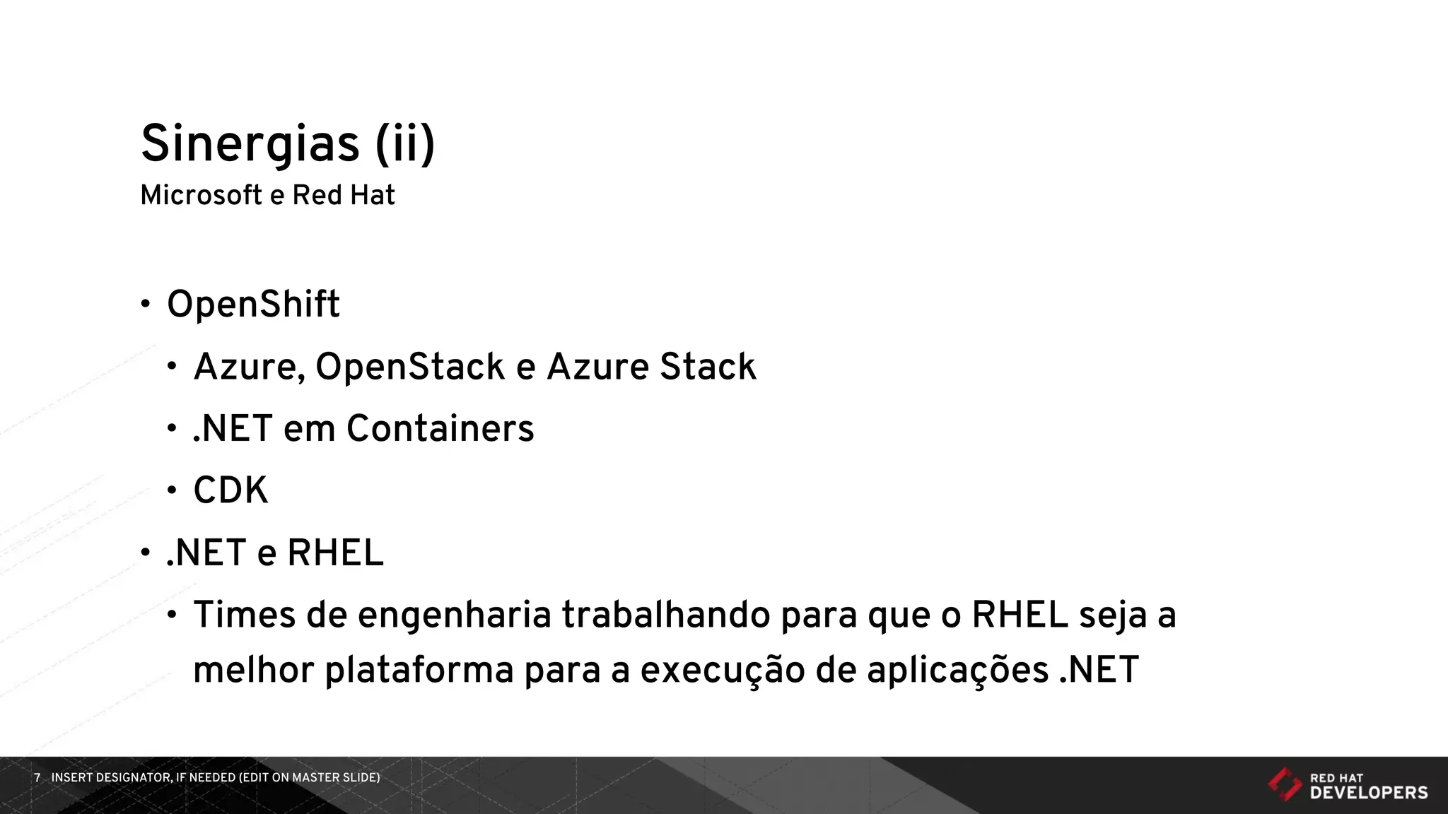 INSERT DESIGNATOR, IF NEEDED (EDIT ON MASTER SLIDE)7
Microsoft e Red Hat
• OpenShift
• Azure, OpenStack e Azure Stack
• .NET em Containers
• CDK
• .NET e RHEL
• Times de engenharia trabalhando para que o RHEL seja a
melhor plataforma para a execução de aplicações .NET
Sinergias (ii)