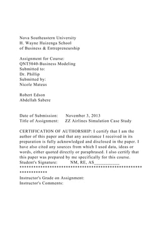 Nova Southeastern University
H. Wayne Huizenga School
of Business & Entrepreneurship
Assignment for Course:
QNT5040-Business Modeling
Submitted to:
Dr. Phillip
Submitted by:
Nicole Mateus
Robert Edson
Abdellah Sabere
Date of Submission: November 3, 2013
Title of Assignment: ZZ Airlines Simulation Case Study
CERTIFICATION OF AUTHORSHIP: I certify that I am the
author of this paper and that any assistance I received in its
preparation is fully acknowledged and disclosed in the paper. I
have also cited any sources from which I used data, ideas or
words, either quoted directly or paraphrased. I also certify that
this paper was prepared by me specifically for this course.
Student's Signature: NM, RE, AS___________
*****************************************************
************
Instructor's Grade on Assignment:
Instructor's Comments:
 