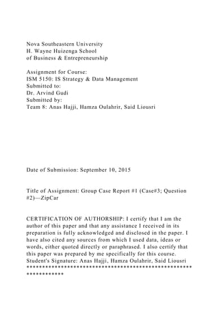 Nova Southeastern University
H. Wayne Huizenga School
of Business & Entrepreneurship
Assignment for Course:
ISM 5150: IS Strategy & Data Management
Submitted to:
Dr. Arvind Gudi
Submitted by:
Team 8: Anas Hajji, Hamza Oulahrir, Said Liousri
Date of Submission: September 10, 2015
Title of Assignment: Group Case Report #1 (Case#3; Question
#2)—ZipCar
CERTIFICATION OF AUTHORSHIP: I certify that I am the
author of this paper and that any assistance I received in its
preparation is fully acknowledged and disclosed in the paper. I
have also cited any sources from which I used data, ideas or
words, either quoted directly or paraphrased. I also certify that
this paper was prepared by me specifically for this course.
Student's Signature: Anas Hajji, Hamza Oulahrir, Said Liousri
*****************************************************
************
 