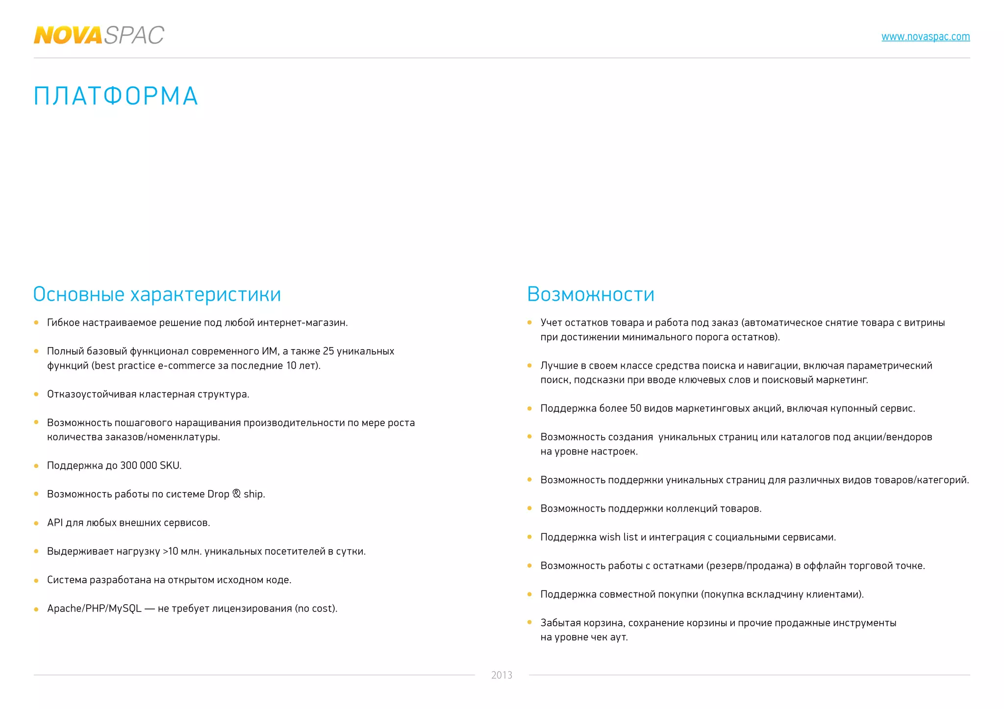 2013
www.novaspac.com
Учет остатков товара и работа под заказ (автоматическое снятие товара с витрины
при достижении минимального порога остатков).
Лучшие в своем классе средства поиска и навигации, включая параметрический
поиск, подсказки при вводе ключевых слов и поисковый маркетинг.
Поддержка более 50 видов маркетинговых акций, включая купонный сервис.
Возможность создания уникальных страниц или каталогов под акции/вендоров
на уровне настроек.
Возможность поддержки уникальных страниц для различных видов товаров/категорий.
Возможность поддержки коллекций товаров.
Поддержка wish list и интеграция с социальными сервисами.
Возможность работы с остатками (резерв/продажа) в оффлайн торговой точке.
Поддержка совместной покупки (покупка вскладчину клиентами).
Забытая корзина, сохранение корзины и прочие продажные инструменты
на уровне чек аут.
Основные характеристики Возможности
Гибкое настраиваемое решение под любой интернет-магазин.
Полный базовый функционал современного ИМ, а также 25 уникальных
функций (best practice e-commerce за последние 10 лет).
Отказоустойчивая кластерная структура.
Возможность пошагового наращивания производительности по мере роста
количества заказов/номенклатуры.
Поддержка до 300 000 SKU.
Возможность работы по системе Drop & ship.
API для любых внешних сервисов.
Выдерживает нагрузку >10 млн. уникальных посетителей в сутки.
Система разработана на открытом исходном коде.
Apache/PHP/MySQL — не требует лицензирования (no cost).
платформА
 