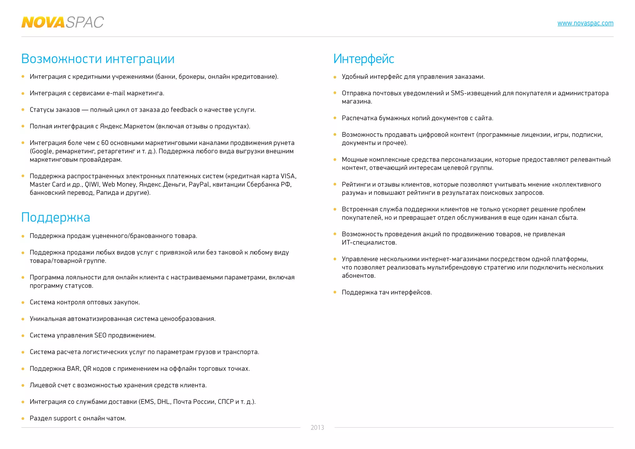 2013
www.novaspac.com
Удобный интерфейс для управления заказами.
Отправка почтовых уведомлений и SMS-извещений для покупателя и администратора
магазина.
Распечатка бумажных копий документов с сайта.
Возможность продавать цифровой контент (программные лицензии, игры, подписки,
документы и прочее).
Мощные комплексные средства персонализации, которые предоставляют релевантный
контент, отвечающий интересам целевой группы.
Рейтинги и отзывы клиентов, которые позволяют учитывать мнение «коллективного
разума» и повышают рейтинги в результатах поисковых запросов.
Встроенная служба поддержки клиентов не только ускоряет решение проблем
покупателей, но и превращает отдел обслуживания в еще один канал сбыта.
Возможность проведения акций по продвижению товаров, не привлекая
ИТ-специалистов.
Управление несколькими интернет-магазинами посредством одной платформы,
что позволяет реализовать мультибрендовую стратегию или подключить нескольких
абонентов.
Поддержка тач интерфейсов.
Возможности интеграции
Поддержка
Интерфейс
Интеграция с кредитными учрежениями (банки, брокеры, онлайн кредитование).
Интеграция с сервисами e-mail маркетинга.
Статусы заказов — полный цикл от заказа до feedback о качестве услуги.
Полная интегфрация с Яндекс.Маркетом (включая отзывы о продуктах).
Интеграция боле чем с 60 основными маркетинговыми каналами продвижения рунета
(Google, ремаркетинг, ретаргетинг и т. д.). Поддержка любого вида выгрузки внешним
маркетинговым провайдерам.
Поддержка распространенных электронных платежных систем (кредитная карта VISA,
Master Card и др., QIWI, Web Money, Яндекс.Деньги, PayPal, квитанции Сбербанка РФ,
банковский перевод, Рапида и другие).
Поддержка продаж уцененного/бракованного товара.
Поддержка продажи любых видов услуг с привязкой или без таковой к любому виду
товара/товарной группе.
Программа лояльности для онлайн клиента с настраиваемыми параметрами, включая
программу статусов.
Система контроля оптовых закупок.
Уникальная автоматизированная система ценообразования.
Система управления SEO продвижением.
Система расчета логистических услуг по параметрам грузов и транспорта.
Поддержка BAR, QR кодов с применением на оффлайн торговых точках.
Лицевой счет с возможностью хранения средств клиента.
Интеграция со службами доставки (EMS, DHL, Почта России, СПСР и т. д.).
Раздел support с онлайн чатом.
 