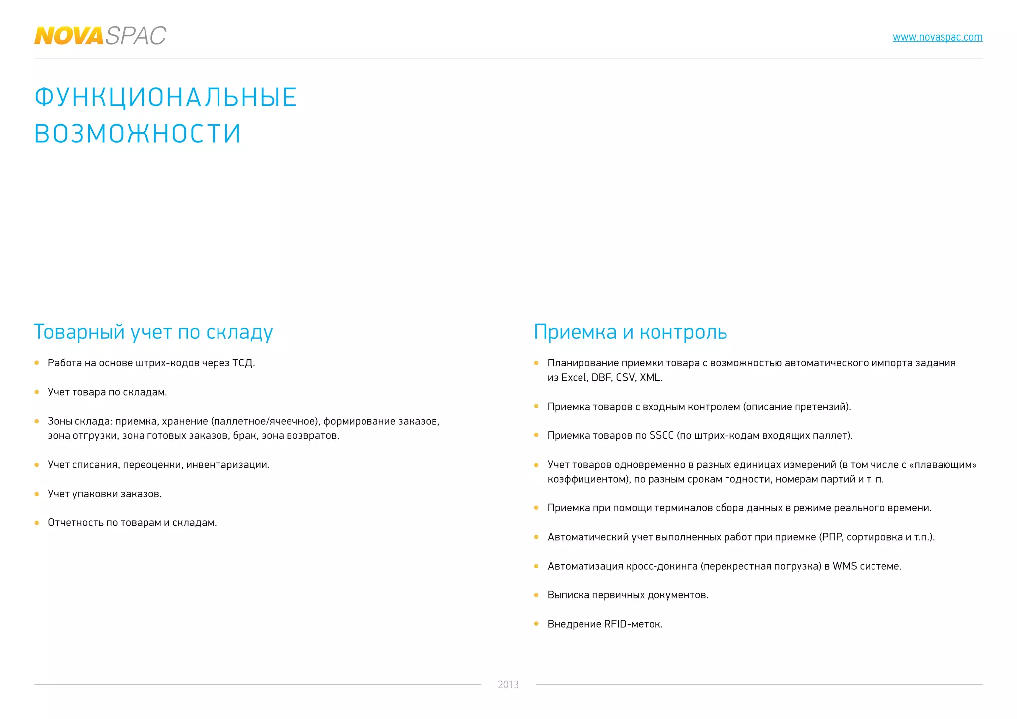 2013
www.novaspac.com
Планирование приемки товара с возможностью автоматического импорта задания
из Excel, DBF, CSV, XML.
Приемка товаров с входным контролем (описание претензий).
Приемка товаров по SSCC (по штрих-кодам входящих паллет).
Учет товаров одновременно в разных единицах измерений (в том числе с «плавающим»
коэффициентом), по разным срокам годности, номерам партий и т. п.
Приемка при помощи терминалов сбора данных в режиме реального времени.
Автоматический учет выполненных работ при приемке (РПР, сортировка и т.п.).
Автоматизация кросс-докинга (перекрестная погрузка) в WMS системе.
Выписка первичных документов.
Внедрение RFID-меток.
Товарный учет по складу Приемка и контроль
Работа на основе штрих-кодов через ТСД.
Учет товара по складам.
Зоны склада: приемка, хранение (паллетное/ячеечное), формирование заказов,
зона отгрузки, зона готовых заказов, брак, зона возвратов.
Учет списания, переоценки, инвентаризации.
Учет упаковки заказов.
Отчетность по товарам и складам.
Функциональные
возможности
 