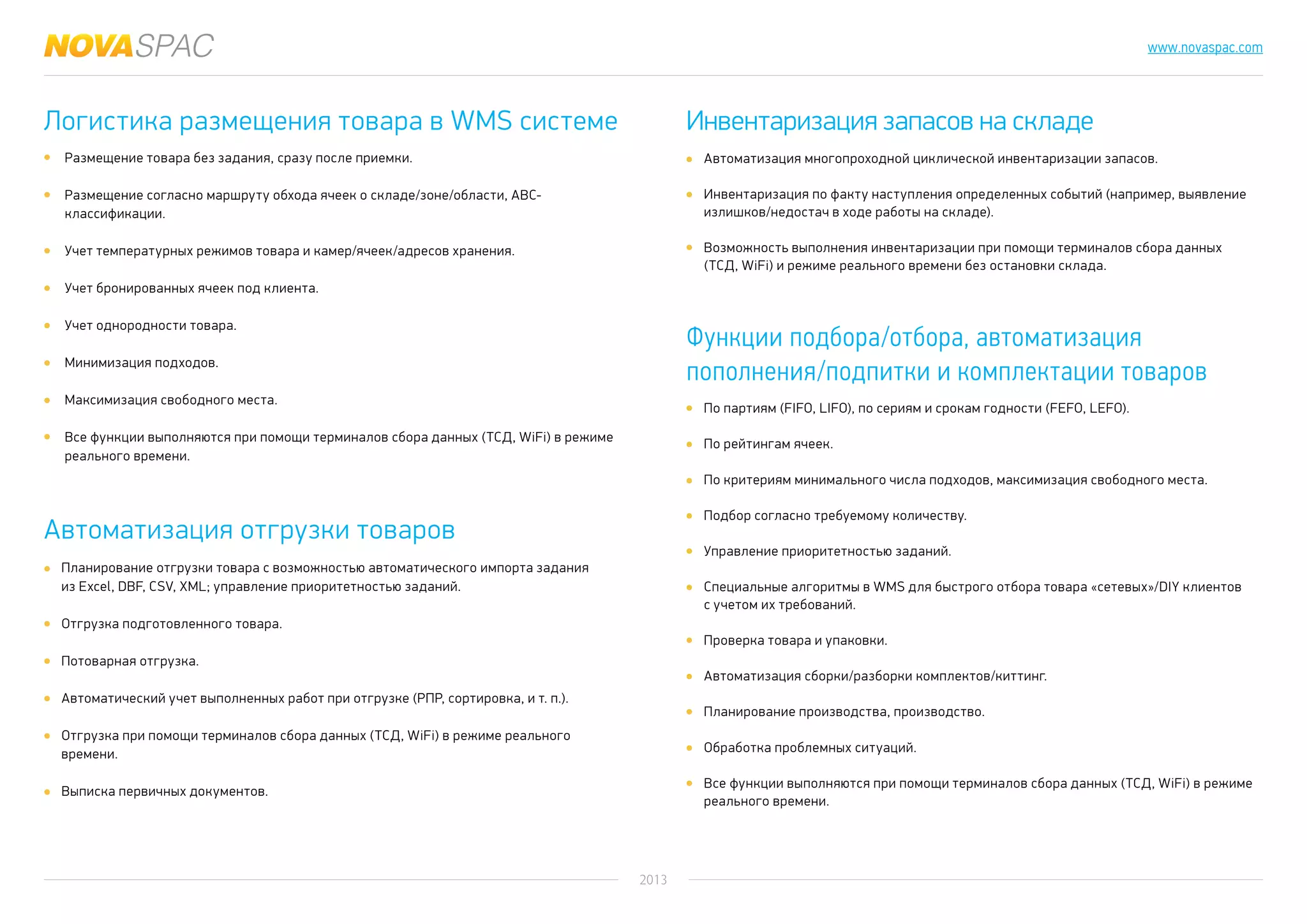 2013
www.novaspac.com
Автоматизация многопроходной циклической инвентаризации запасов.
Инвентаризация по факту наступления определенных событий (например, выявление
излишков/недостач в ходе работы на складе).
Возможность выполнения инвентаризации при помощи терминалов сбора данных
(ТСД, WiFi) и режиме реального времени без остановки склада.
По партиям (FIFO, LIFO), по сериям и срокам годности (FEFO, LEFO).
По рейтингам ячеек.
По критериям минимального числа подходов, максимизация свободного места.
Подбор согласно требуемому количеству.
Управление приоритетностью заданий.
Специальные алгоритмы в WMS для быстрого отбора товара «сетевых»/DIY клиентов
с учетом их требований.
Проверка товара и упаковки.
Автоматизация сборки/разборки комплектов/киттинг.
Планирование производства, производство.
Обработка проблемных ситуаций.
Все функции выполняются при помощи терминалов сбора данных (ТСД, WiFi) в режиме
реального времени.
Логистика размещения товара в WMS системе
Автоматизация отгрузки товаров
Инвентаризация запасов на складе
Функции подбора/отбора, автоматизация
пополнения/подпитки и комплектации товаров
Размещение товара без задания, сразу после приемки.
Размещение согласно маршруту обхода ячеек о складе/зоне/области, АВС-
классификации.
Учет температурных режимов товара и камер/ячеек/адресов хранения.
Учет бронированных ячеек под клиента.
Учет однородности товара.
Минимизация подходов.
Максимизация свободного места.
Все функции выполняются при помощи терминалов сбора данных (ТСД, WiFi) в режиме
реального времени.
Планирование отгрузки товара с возможностью автоматического импорта задания
из Excel, DBF, CSV, XML; управление приоритетностью заданий.
Отгрузка подготовленного товара.
Потоварная отгрузка.
Автоматический учет выполненных работ при отгрузке (РПР, сортировка, и т. п.).
Отгрузка при помощи терминалов сбора данных (ТСД, WiFi) в режиме реального
времени.
Выписка первичных документов.
 