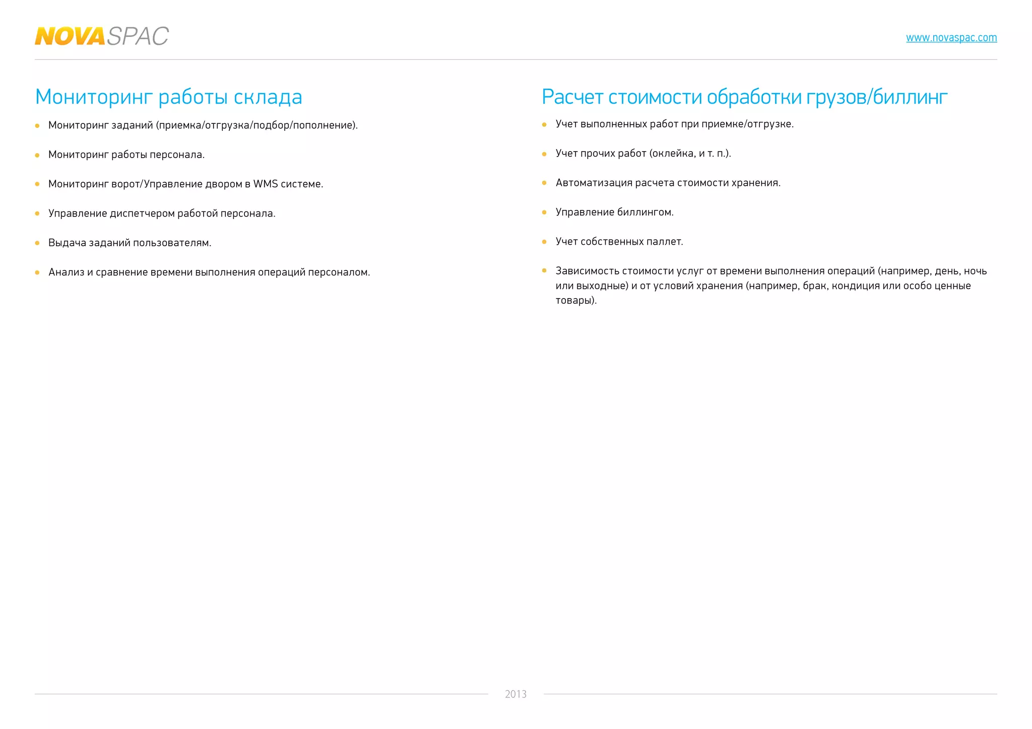 2013
www.novaspac.com
Учет выполненных работ при приемке/отгрузке.
Учет прочих работ (оклейка, и т. п.).
Автоматизация расчета стоимости хранения.
Управление биллингом.
Учет собственных паллет.
Зависимость стоимости услуг от времени выполнения операций (например, день, ночь
или выходные) и от условий хранения (например, брак, кондиция или особо ценные
товары).
Мониторинг работы склада Расчет стоимости обработки грузов/биллинг
Мониторинг заданий (приемка/отгрузка/подбор/пополнение).
Мониторинг работы персонала.
Мониторинг ворот/Управление двором в WMS системе.
Управление диспетчером работой персонала.
Выдача заданий пользователям.
Анализ и сравнение времени выполнения операций персоналом.
 