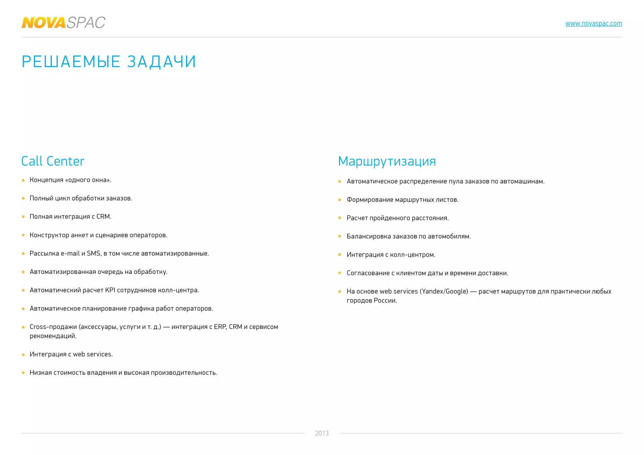 2013
www.novaspac.com
Автоматическое распределение пула заказов по автомашинам.
Формирование маршрутных листов.
Расчет пройденного расстояния.
Балансировка заказов по автомобилям.
Интеграция с колл-центром.
Согласование с клиентом даты и времени доставки.
На основе web services (Yandex/Google) — расчет маршрутов для практически любых
городов России.
Call Center Маршрутизация
Концепция «одного окна».
Полный цикл обработки заказов.
Полная интеграция с CRM.
Конструктор анкет и сценариев операторов.
Рассылка e-mail и SMS, в том числе автоматизированные.
Автоматизированная очередь на обработку.
Автоматический расчет KPI сотрудников колл-центра.
Автоматическое планирование графика работ операторов.
Cross-продажи (аксессуары, услуги и т. д.) — интеграция с ERP, CRM и сервисом
рекомендаций.
Интеграция с web services.
Низкая стоимость владения и высокая производительность.
Решаемые задачи
 