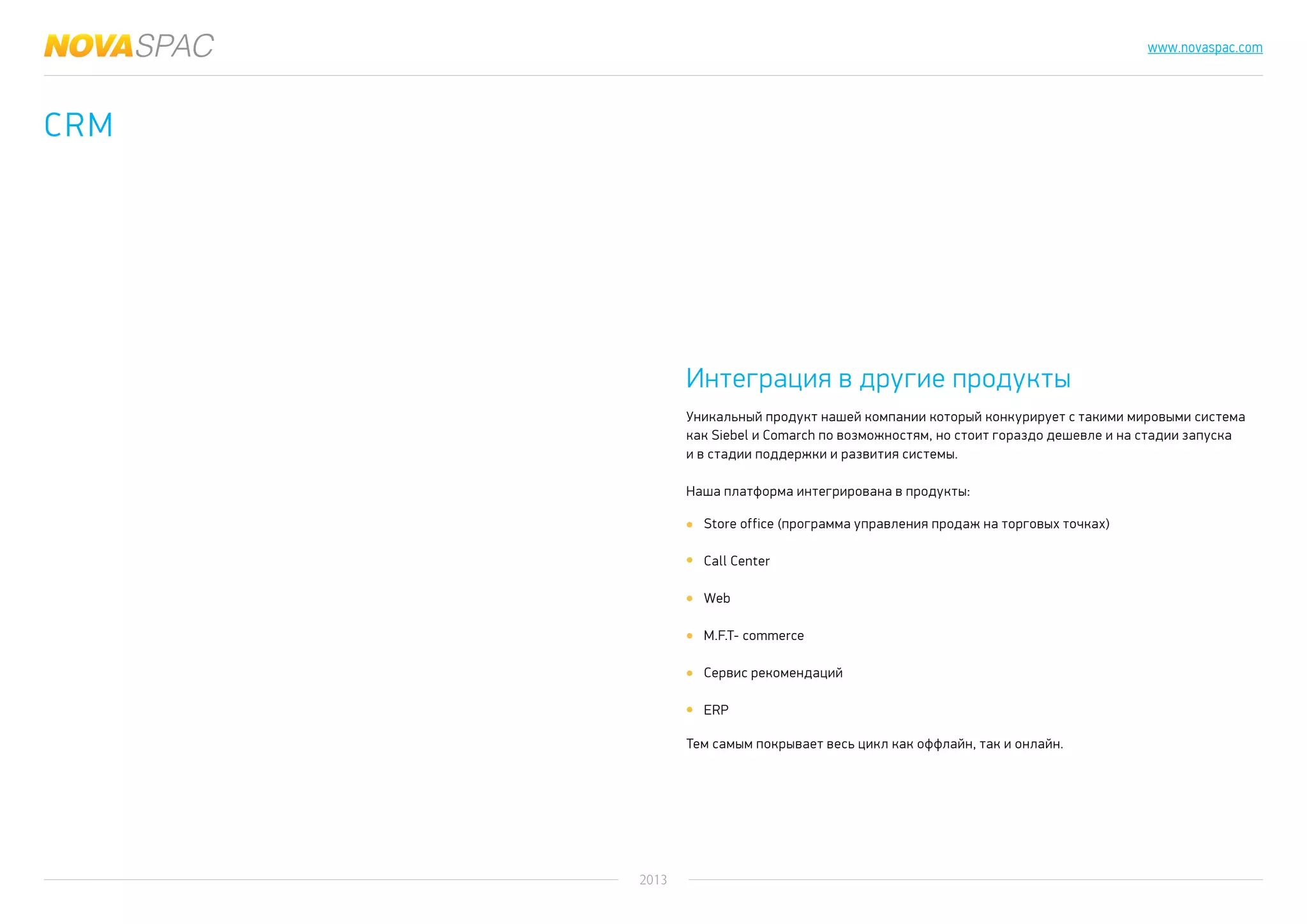 2013
www.novaspac.com
CRM
Store office (программа управления продаж на торговых точках)
Call Center
Web
M.F.T- commerce
Сервис рекомендаций
ERP
Уникальный продукт нашей компании который конкурирует с такими мировыми система
как Siebel и Comarch по возможностям, но стоит гораздо дешевле и на стадии запуска
и в стадии поддержки и развития системы.
Наша платформа интегрирована в продукты:
Тем самым покрывает весь цикл как оффлайн, так и онлайн.
Интеграция в другие продукты
 