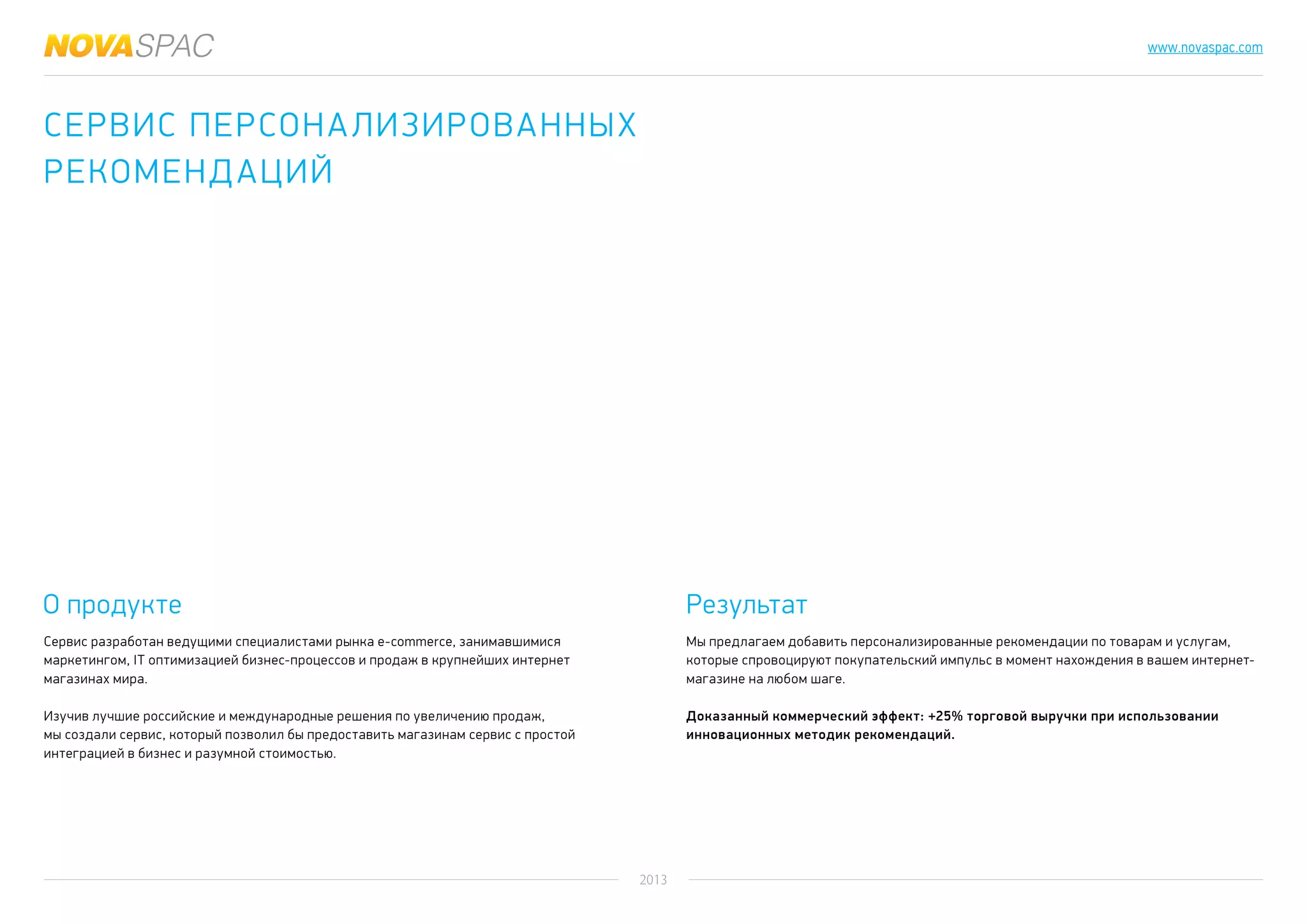 2013
www.novaspac.com
Мы предлагаем добавить персонализированные рекомендации по товарам и услугам,
которые спровоцируют покупательский импульс в момент нахождения в вашем интернет-
магазине на любом шаге.
Доказанный коммерческий эффект: +25% торговой выручки при использовании
инновационных методик рекомендаций.
О продукте Результат
Сервис разработан ведущими специалистами рынка е-commerce, занимавшимися
маркетингом, IT оптимизацией бизнес-процессов и продаж в крупнейших интернет
магазинах мира.
Изучив лучшие российские и международные решения по увеличению продаж,
мы создали сервис, который позволил бы предоставить магазинам сервис с простой
интеграцией в бизнес и разумной стоимостью.
Сервис персонализированных
рекомендаций
 