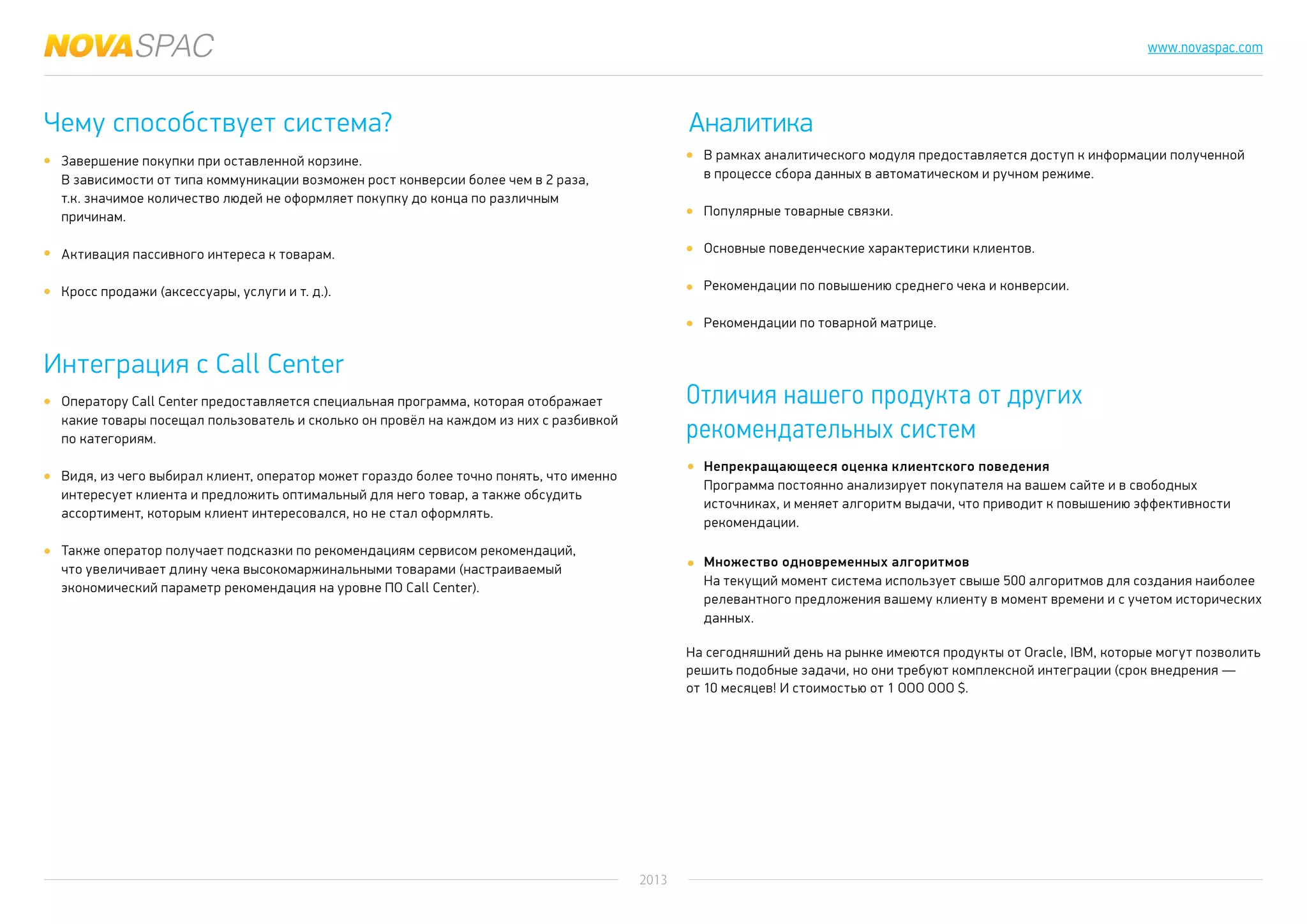 2013
www.novaspac.com
В рамках аналитического модуля предоставляется доступ к информации полученной
в процессе сбора данных в автоматическом и ручном режиме.
Популярные товарные связки.
Основные поведенческие характеристики клиентов.
Рекомендации по повышению среднего чека и конверсии.
Рекомендации по товарной матрице.
Непрекращающееся оценка клиентского поведения
Программа постоянно анализирует покупателя на вашем сайте и в свободных
источниках, и меняет алгоритм выдачи, что приводит к повышению эффективности
рекомендации.
Множество одновременных алгоритмов
На текущий момент система использует свыше 500 алгоритмов для создания наиболее
релевантного предложения вашему клиенту в момент времени и с учетом исторических
данных.
На сегодняшний день на рынке имеются продукты от Oracle, IBM, которые могут позволить
решить подобные задачи, но они требуют комплексной интеграции (срок внедрения —
от 10 месяцев! И стоимостью от 1 ООО ООО $.
Чему способствует система? Аналитика
Отличия нашего продукта от других
рекомендательных систем
Завершение покупки при оставленной корзине.
В зависимости от типа коммуникации возможен рост конверсии более чем в 2 раза,
т.к. значимое количество людей не оформляет покупку до конца по различным
причинам.
Активация пассивного интереса к товарам.
Кросс продажи (аксессуары, услуги и т. д.).
Интеграция с Call Center
Оператору Call Center предоставляется специальная программа, которая отображает
какие товары посещал пользователь и сколько он провёл на каждом из них с разбивкой
по категориям.
Видя, из чего выбирал клиент, оператор может гораздо более точно понять, что именно
интересует клиента и предложить оптимальный для него товар, а также обсудить
ассортимент, которым клиент интересовался, но не стал оформлять.
Также оператор получает подсказки по рекомендациям сервисом рекомендаций,
что увеличивает длину чека высокомаржинальными товарами (настраиваемый
экономический параметр рекомендация на уровне ПО Call Center).
 