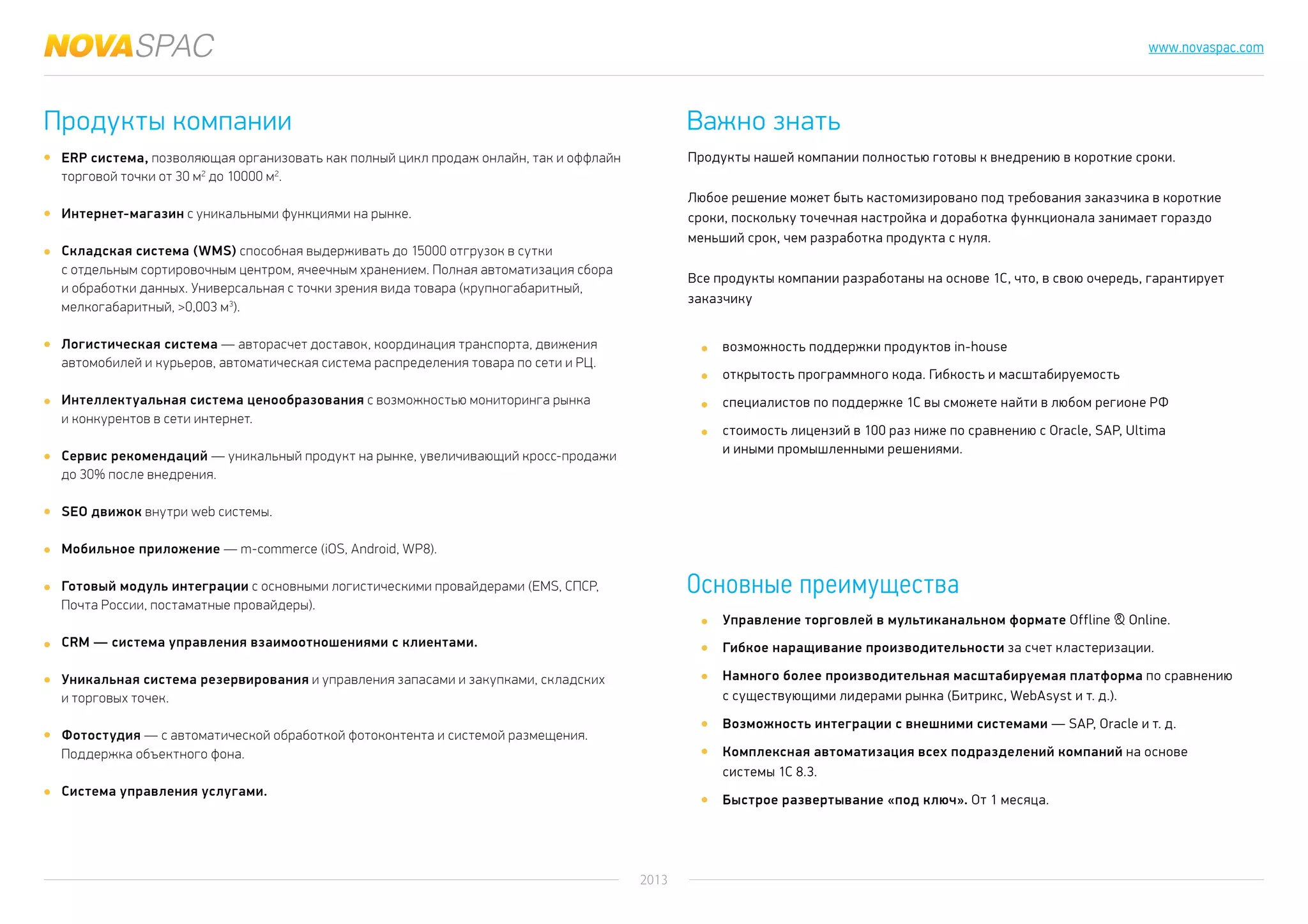 2013
www.novaspac.com
Продукты нашей компании полностью готовы к внедрению в короткие сроки.
Любое решение может быть кастомизировано под требования заказчика в короткие
сроки, поскольку точечная настройка и доработка функционала занимает гораздо
меньший срок, чем разработка продукта с нуля.
Все продукты компании разработаны на основе 1С, что, в свою очередь, гарантирует
заказчику
возможность поддержки продуктов in-house
открытость программного кода. Гибкость и масштабируемость
специалистов по поддержке 1С вы сможете найти в любом регионе РФ
стоимость лицензий в 100 раз ниже по сравнению с Oracle, SAP, Ultima
и иными промышленными решениями.
Управление торговлей в мультиканальном формате Offline & Online.
Гибкое наращивание производительности за счет кластеризации.
Намного более производительная масштабируемая платформа по сравнению
с существующими лидерами рынка (Битрикс, WebAsyst и т. д.).
Возможность интеграции с внешними системами — SAP, Oracle и т. д.
Комплексная автоматизация всех подразделений компаний на основе
системы 1С 8.3.
Быстрое развертывание «под ключ». От 1 месяца.
Продукты компании Важно знать
Основные преимущества
ERP система, позволяющая организовать как полный цикл продаж онлайн, так и оффлайн
торговой точки от 30 м2
до 10000 м2
.
Интернет-магазин с уникальными функциями на рынке.
Складская система (WMS) способная выдерживать до 15000 отгрузок в сутки
с отдельным сортировочным центром, ячеечным хранением. Полная автоматизация сбора
и обработки данных. Универсальная с точки зрения вида товара (крупногабаритный,
мелкогабаритный, >0,003 м3
).
Логистическая система — авторасчет доставок, координация транспорта, движения
автомобилей и курьеров, автоматическая система распределения товара по сети и РЦ.
Интеллектуальная система ценообразования с возможностью мониторинга рынка
и конкурентов в сети интернет.
Сервис рекомендаций — уникальный продукт на рынке, увеличивающий кросс-продажи
до 30% после внедрения.
SEO движок внутри web системы.
Мобильное приложение — m-commerce (iOS, Android, WP8).
Готовый модуль интеграции с основными логистическими провайдерами (EMS, СПСР,
Почта России, постаматные провайдеры).
CRM — система управления взаимоотношениями с клиентами.
Уникальная система резервирования и управления запасами и закупками, складских
и торговых точек.
Фотостудия — с автоматической обработкой фотоконтента и системой размещения.
Поддержка объектного фона.
Система управления услугами.
 
