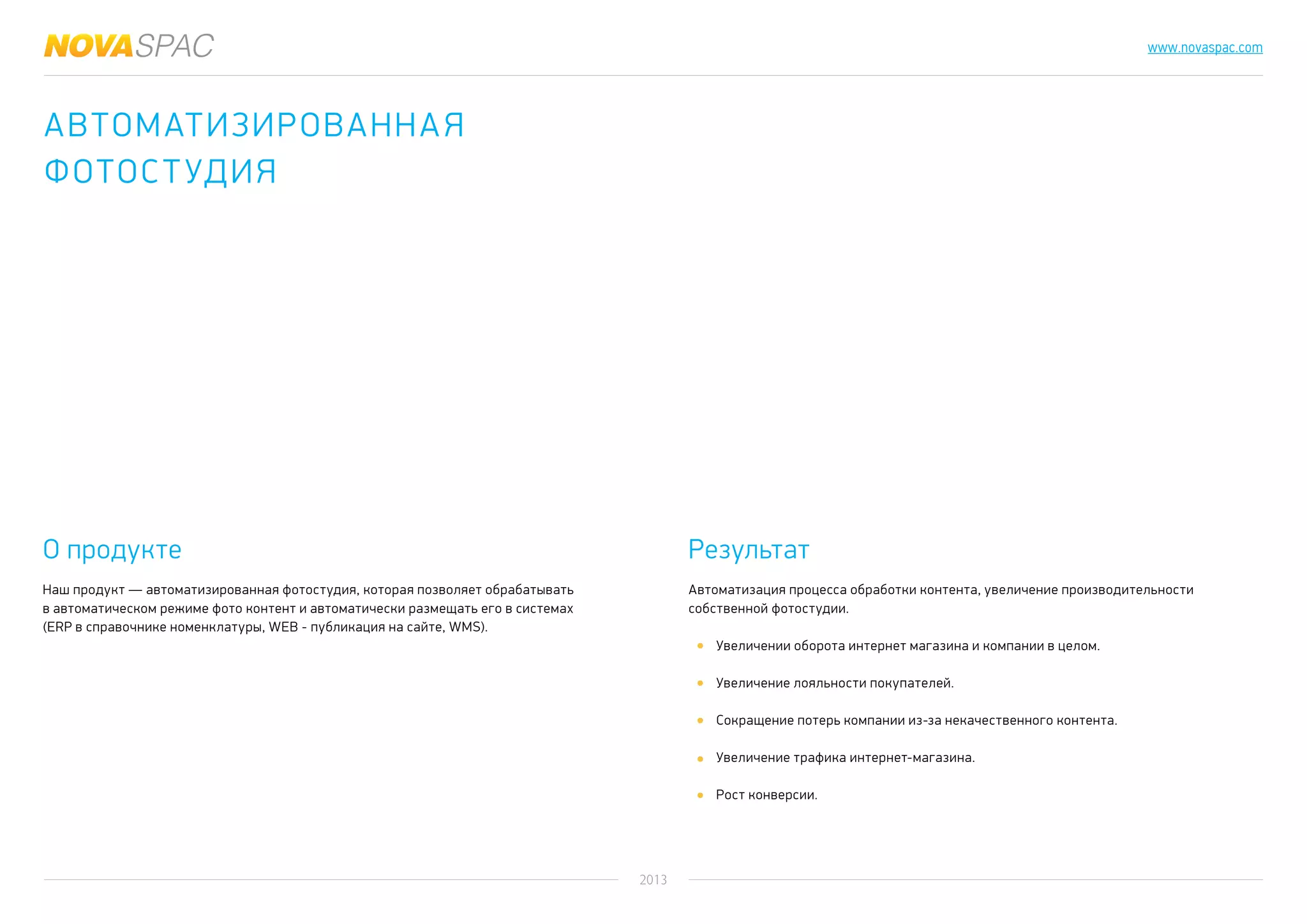 2013
www.novaspac.com
Автоматизация процесса обработки контента, увеличение производительности
собственной фотостудии.
Увеличении оборота интернет магазина и компании в целом.
Увеличение лояльности покупателей.
Сокращение потерь компании из-за некачественного контента.
Увеличение трафика интернет-магазина.
Рост конверсии.
О продукте Результат
Наш продукт — автоматизированная фотостудия, которая позволяет обрабатывать
в автоматическом режиме фото контент и автоматически размещать его в системах
(ERP в справочнике номенклатуры, WEB - публикация на сайте, WMS).
Автоматизированная
фотостудия
 