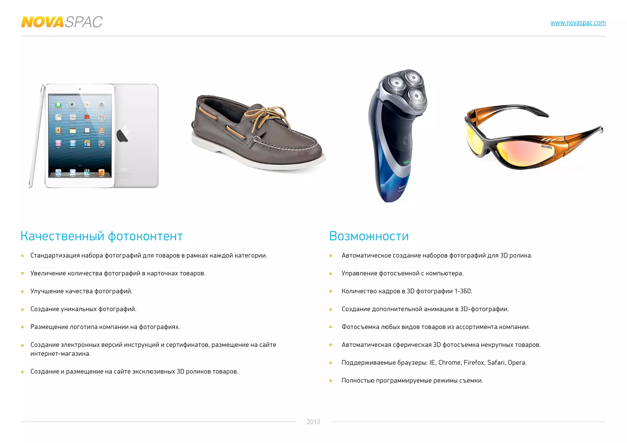 2013
www.novaspac.com
Качественный фотоконтент Возможности
Стандартизация набора фотографий для товаров в рамках каждой категории.
Увеличение количества фотографий в карточках товаров.
Улучшение качества фотографий.
Создание уникальных фотографий.
Размещение логотипа компании на фотографиях.
Создание электронных версий инструкций и сертификатов, размещение на сайте
интернет-магазина.
Создание и размещение на сайте эксклюзивных 3D роликов товаров.
Автоматическое создание наборов фотографий для 3D ролика.
Управление фотосъемкой с компьютера.
Количество кадров в 3D фотографии 1-360.
Создание дополнительной анимации в 3D-фотографии.
Фотосъемка любых видов товаров из ассортимента компании.
Автоматическая сферическая 3D фотосъемка некрупных товаров.
Поддерживаемые браузеры: IE, Chrome, Firefox, Safari, Opera.
Полностью программируемые режимы съемки.
 