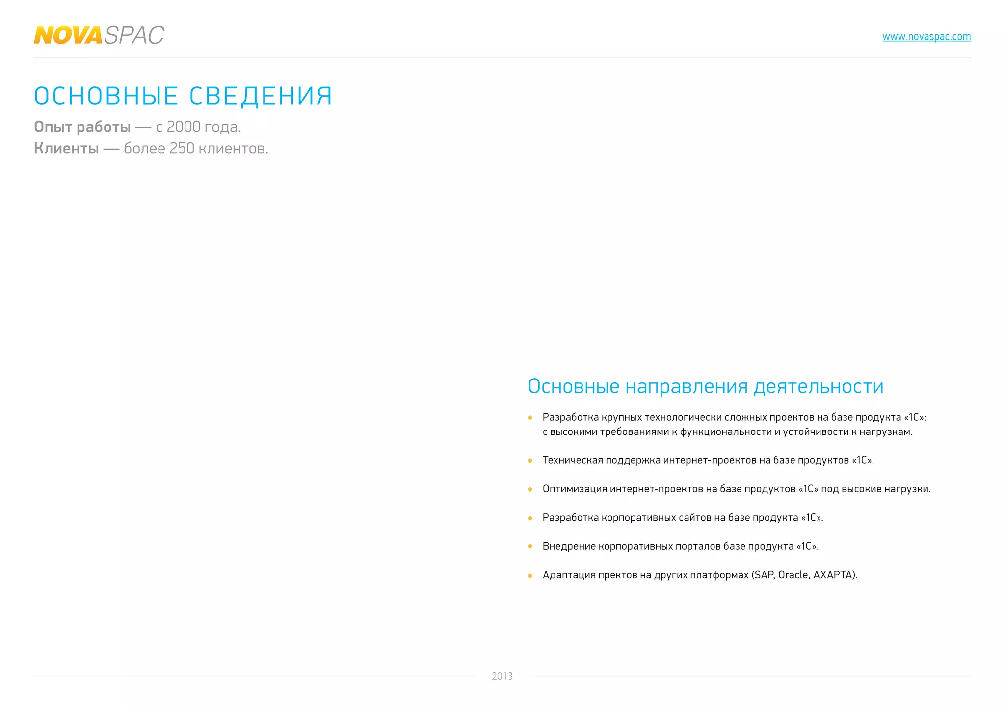 2013
www.novaspac.com
Разработка крупных технологически сложных проектов на базе продукта «1С»:
с высокими требованиями к функциональности и устойчивости к нагрузкам.
Техническая поддержка интернет-проектов на базе продуктов «1C».
Оптимизация интернет-проектов на базе продуктов «1C» под высокие нагрузки.
Разработка корпоративных сайтов на базе продукта «1C».
Внедрение корпоративных порталов базе продукта «1C».
Адаптация пректов на других платформах (SAP, Oracle, AXAPTA).
Основные направления деятельности
Основные сведения
Опыт работы — с 2000 года.
Клиенты — более 250 клиентов.
 