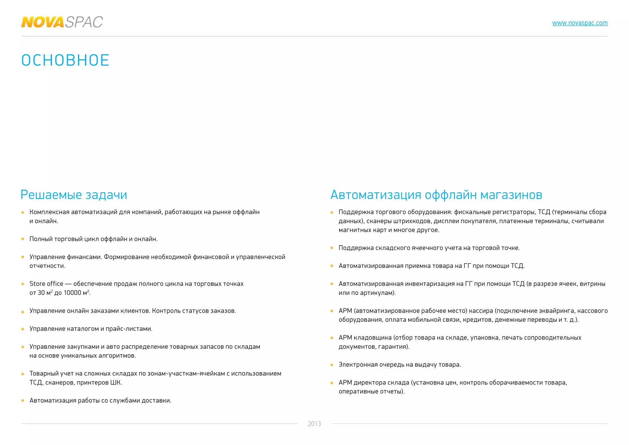 2013
www.novaspac.com
Поддержка торгового оборудования: фискальные регистраторы, ТСД (терминалы сбора
данных), сканеры штрихкодов, дисплеи покупателя, платежные терминалы, считывали
магнитных карт и многое другое.
Поддержка складского ячеечного учета на торговой точке.
Автоматизированная приемка товара на ГГ при помощи ТСД.
Автоматизированная инвентаризация на ГГ при помощи ТСД (в разрезе ячеек, витрины
или по артикулам).
АРМ (автоматизированное рабочее место) кассира (подключение эквайринга, кассового
оборудования, оплата мобильной связи, кредитов, денежные переводы и т. д.).
АРМ кладовщика (отбор товара на складе, упаковка, печать сопроводительных
документов, гарантия).
Электронная очередь на выдачу товара.
АРМ директора склада (установка цен, контроль оборачиваемости товара,
оперативные отчеты).
Решаемые задачи Автоматизация оффлайн магазинов
Комплексная автоматизаций для компаний, работающих на рынке оффлайн
и онлайн.
Полный торговый цикл оффлайн и онлайн.
Управление финансами. Формирование необходимой финансовой и управленческой
отчетности.
Store office — обеспечение продаж полного цикла на торговых точках
от 30 м2
до 10000 м2
.
Управление онлайн заказами клиентов. Контроль статусов заказов.
Управление каталогом и прайс-листами.
Управление закупками и авто распределение товарных запасов по складам
на основе уникальных алгоритмов.
Товарный учет на сложных складах по зонам-участкам-ячейкам с использованием
ТСД, сканеров, принтеров ШК.
Автоматизация работы со службами доставки.
Основное
 