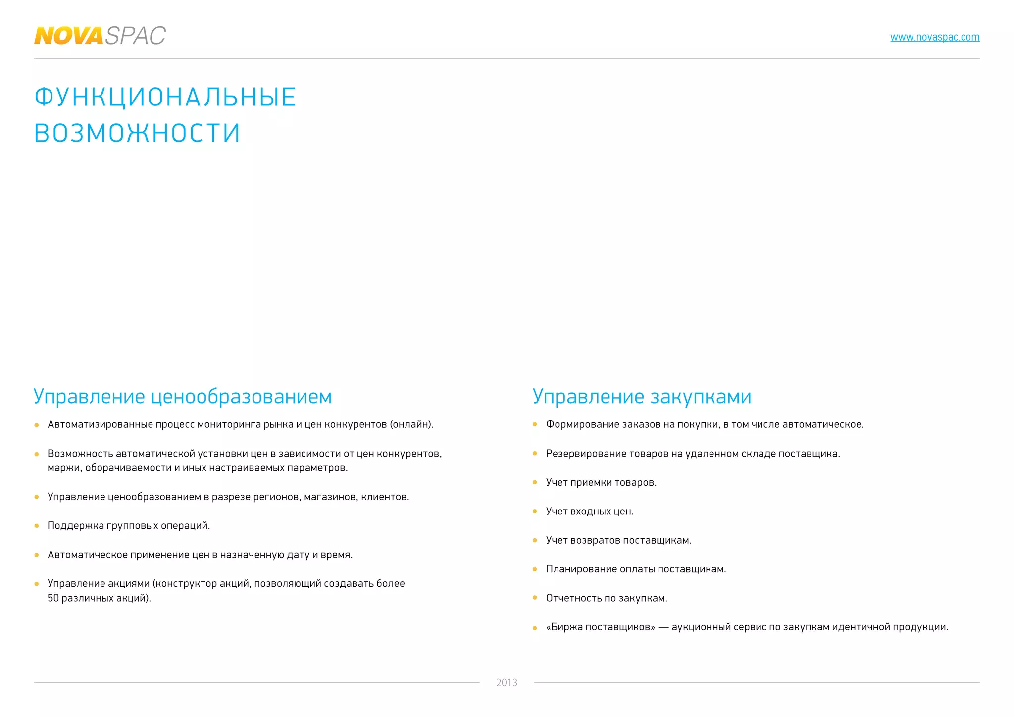 2013
www.novaspac.com
Формирование заказов на покупки, в том числе автоматическое.
Резервирование товаров на удаленном складе поставщика.
Учет приемки товаров.
Учет входных цен.
Учет возвратов поставщикам.
Планирование оплаты поставщикам.
Отчетность по закупкам.
«Биржа поставщиков» — аукционный сервис по закупкам идентичной продукции.
Управление ценообразованием Управление закупками
Автоматизированные процесс мониторинга рынка и цен конкурентов (онлайн).
Возможность автоматической установки цен в зависимости от цен конкурентов,
маржи, оборачиваемости и иных настраиваемых параметров.
Управление ценообразованием в разрезе регионов, магазинов, клиентов.
Поддержка групповых операций.
Автоматическое применение цен в назначенную дату и время.
Управление акциями (конструктор акций, позволяющий создавать более
50 различных акций).
Функциональные
возможности
 