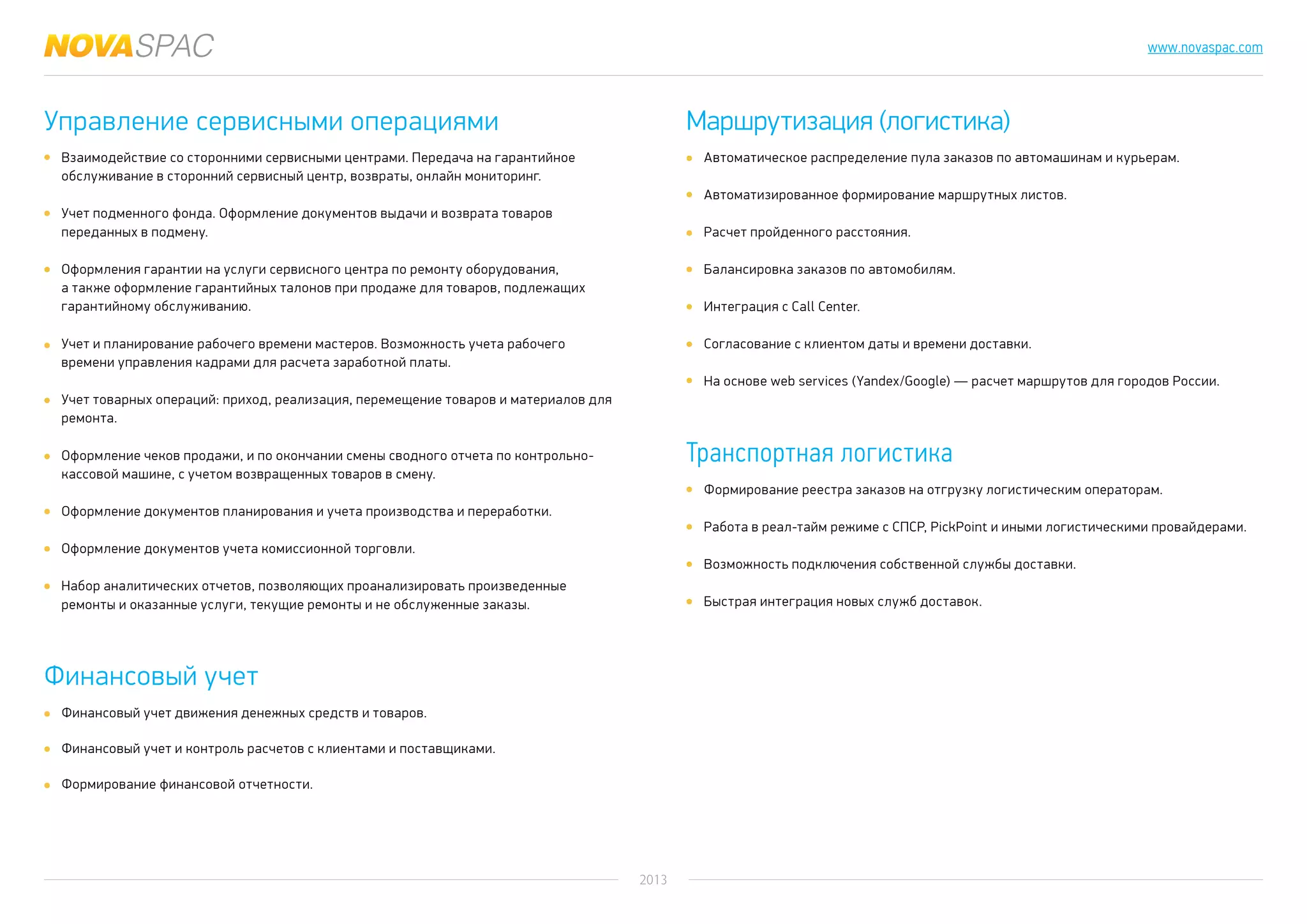 2013
www.novaspac.com
Автоматическое распределение пула заказов по автомашинам и курьерам.
Автоматизированное формирование маршрутных листов.
Расчет пройденного расстояния.
Балансировка заказов по автомобилям.
Интеграция с Call Center.
Согласование с клиентом даты и времени доставки.
На основе web services (Yandex/Google) — расчет маршрутов для городов России.
Формирование реестра заказов на отгрузку логистическим операторам.
Работа в реал-тайм режиме с СПСР, PickPoint и иными логистическими провайдерами.
Возможность подключения собственной службы доставки.
Быстрая интеграция новых служб доставок.
Управление сервисными операциями
Финансовый учет
Маршрутизация (логистика)
Транспортная логистика
Взаимодействие со сторонними сервисными центрами. Передача на гарантийное
обслуживание в сторонний сервисный центр, возвраты, онлайн мониторинг.
Учет подменного фонда. Оформление документов выдачи и возврата товаров
переданных в подмену.
Оформления гарантии на услуги сервисного центра по ремонту оборудования,
а также оформление гарантийных талонов при продаже для товаров, подлежащих
гарантийному обслуживанию.
Учет и планирование рабочего времени мастеров. Возможность учета рабочего
времени управления кадрами для расчета заработной платы.
Учет товарных операций: приход, реализация, перемещение товаров и материалов для
ремонта.
Оформление чеков продажи, и по окончании смены сводного отчета по контрольно-
кассовой машине, с учетом возвращенных товаров в смену.
Оформление документов планирования и учета производства и переработки.
Оформление документов учета комиссионной торговли.
Набор аналитических отчетов, позволяющих проанализировать произведенные
ремонты и оказанные услуги, текущие ремонты и не обслуженные заказы.
Финансовый учет движения денежных средств и товаров.
Финансовый учет и контроль расчетов с клиентами и поставщиками.
Формирование финансовой отчетности.
 