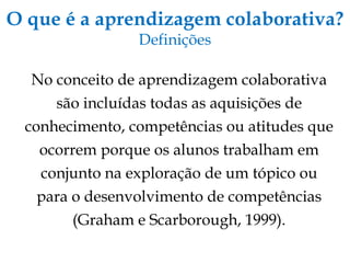 O que é a aprendizagem colaborativa? Definições No conceito de aprendizagem colaborativa são incluídas todas as aquisições de conhecimento, competências ou atitudes que ocorrem porque os alunos trabalham em conjunto na exploração de um tópico ou para o desenvolvimento de competências (Graham e Scarborough, 1999). 