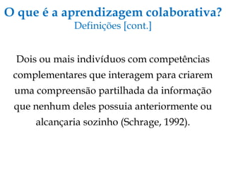 O que é a aprendizagem colaborativa? Definições [cont.] Dois ou mais indivíduos com competências complementares que interagem para criarem uma compreensão partilhada da informação que nenhum deles possuia anteriormente ou alcançaria sozinho (Schrage, 1992). 