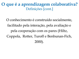 O que é a aprendizagem colaborativa? Definições [cont.] O conhecimento é construído socialmente, facilitado pela interação, pela avaliação e pela cooperação com os pares (Hiltz, Coppola,  Rotter, Turoff e Benbunan-Fich, 2000). 