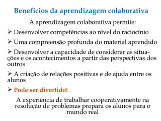 Benefícios da aprendizagem colaborativa A aprendizagem colaborativa permite: Desenvolver competências ao nível do raciocínio Uma compreensão profunda do material aprendido Desenvolver a capacidade de considerar as situa-ções e os acontecimentos a partir das perspectivas dos outros A criação de relações positivas e de ajuda entre os alunos Pode ser divertido! A experiência de trabalhar cooperativamente na resolução de problemas prepara os alunos para o mundo real 