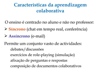Características da aprendizagem colaborativa O ensino é centrado no aluno e não no professor: Síncrono  (chat em tempo real, conferência) ‏ Assíncrono  (e-mail) ‏ Permite um conjunto vasto de actividades: debates/discussões exercícios de role-playing (simulação) ‏ afixação de perguntas e respostas composição de documentos colaborativos 