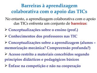 Barreiras à aprendizagem colaborativa com o apoio das TICs No entanto, a aprendizagem colaborativa com o apoio das TICs enfrenta um conjunto de  barreiras : Conceptualizações sobre o ensino (prof.) ‏ Conhecimentos dos professores nas TIC Conceptualizações sobre a aprendizagem (alunos – memorização mecânica? Compreensão profunda?) ‏ Acesso restrito a materiais concebidos segundo princípios didácticos e pedagógicos básicos Ênfase na competição e não na cooperação 