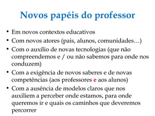 Novos papéis do professor Em novos contextos educativos Com novos atores (pais, alunos, comunidades…) ‏ Com o auxílio de novas tecnologias (que não compreendemos e / ou não sabemos para onde nos conduzem) ‏ Com a exigência de novos saberes e de novas competências (aos professores  e   aos alunos) ‏ Com a ausência de modelos claros que nos auxiliem a perceber onde estamos, para onde queremos ir e quais os caminhos que deveremos percorrer 