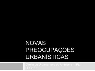 NOVAS PREOCUPAÇÕES URBANÍSTICAS Direito do Urbanismo e do Ambiente _ IPL _ Out.2010 