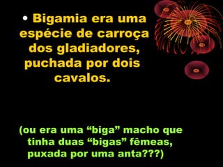 • Bigamia era uma
espécie de carroça
  dos gladiadores,
 puchada por dois
     cavalos.



(ou era uma “biga” macho que
  tinha duas “bigas” fêmeas,
  puxada por uma anta???)
 