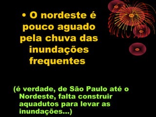 • O nordeste é
 pouco aguado
 pela chuva das
   inundações
   frequentes

(é verdade, de São Paulo até o
  Nordeste, falta construir
  aquadutos para levar as
  inundações...)
 