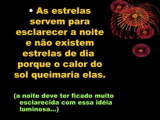 • As estrelas
    servem para
esclarecer a noite
   e não existem
  estrelas de dia
 porque o calor do
sol queimaria elas.

(a noite deve ter ficado muito
  esclarecida com essa idéia
  luminosa...)
 