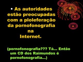 • As autoridades
estão preocupadas
com a ploleferação
da pornofonografia
        na
     Internet.

(pornofonografia??? Tá... Então
  um CD dos Raimundos é
  pornofonografia...)
 