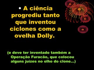 • A ciência
 progrediu tanto
   que inventou
 ciclones como a
  ovelha Dolly.

(e deve ter inventado também a
  Operação Furacão, que colocou
  alguns juízes no olho do clone...)
 