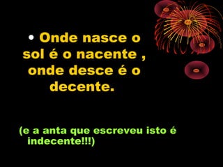 • Onde nasce o
sol é o nacente ,
 onde desce é o
    decente.


(e a anta que escreveu isto é
  indecente!!!)
 