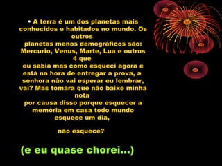 • A terra é um dos planetas mais
conhecidos e habitados no mundo. Os
                outros
  planetas menos demográficos são:
Mercurio, Venus, Marte, Lua e outros
                 4 que
 eu sabia mas como esqueci agora e
 está na hora de entregar a prova, a
 senhora não vai esperar eu lembrar,
vai? Mas tomara que não baixe minha
                 nota
  por causa disso porque esquecer a
     memória em casa todo mundo
            esquece um dia,

          não esquece?


(e eu quase chorei...)
 