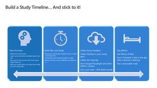 Take the Exam
•Determine weak areas
• Learn environmental variables about test
site
•Get used to the process and how long it
might take you
•Take any notes when you leave the center
for your study plan
Build Plan and Study
•Build your Study plan based on your results
and prep time
•Utilize the new Learning Site(s) in roles
•Block off time in your calendar and stick to
it
Utilize Azure Sandbox
Utilize DevOps in your study
plan…
Utilize the Tutorials
Don’t forget Pluralsight and other
MOOC content
Don’t just read – DO! Build muscle
memory
Day Before
Get Plenty of Rest
Don’t Schedule it late in the day
after customer meetings
Eat a reasonable meal
 